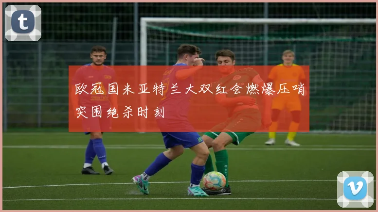 欧冠国米亚特兰大双红会燃爆压哨突围绝杀时刻