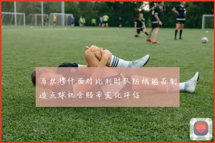 马尔穆什面对比利时队防线能否制造点球机会赔率变化评估