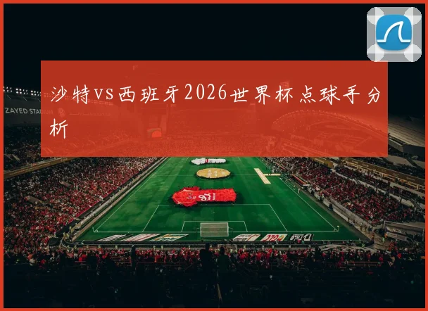 沙特vs西班牙2026世界杯点球手分析