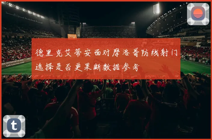 德里克艾蒂安面对摩洛哥防线射门选择是否更果断数据参考