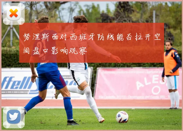 努涅斯面对西班牙防线能否拉开空间盘口影响观察