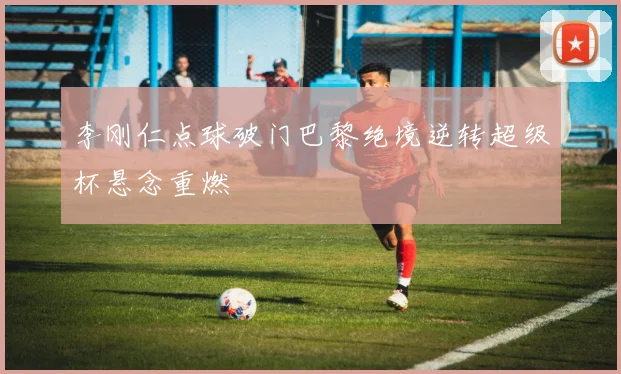 李刚仁点球破门巴黎绝境逆转超级杯悬念重燃