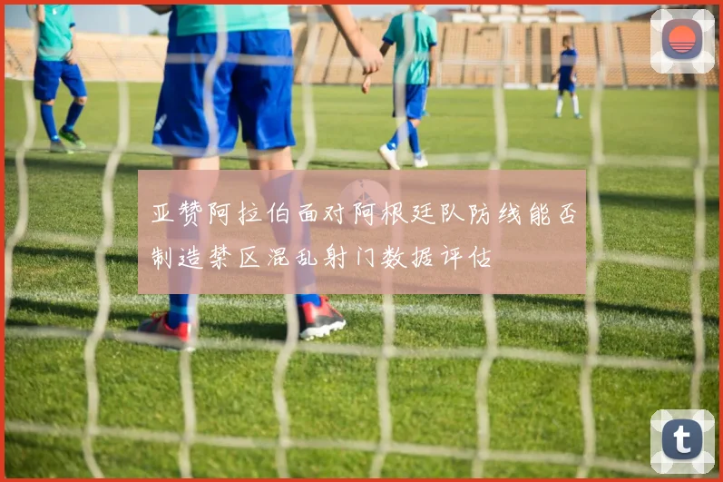亚赞阿拉伯面对阿根廷队防线能否制造禁区混乱射门数据评估