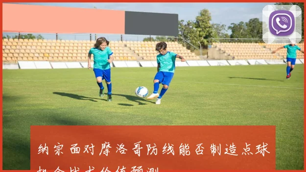 纳宗面对摩洛哥防线能否制造点球机会战术价值预测