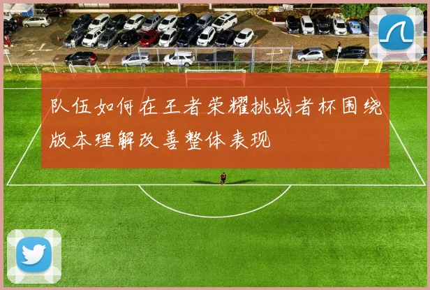 队伍如何在王者荣耀挑战者杯围绕版本理解改善整体表现