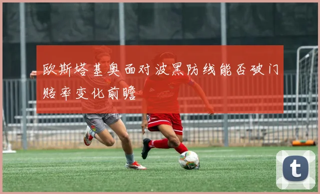 欧斯塔基奥面对波黑防线能否破门赔率变化前瞻