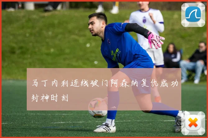 马丁内利连线破门阿森纳复仇成功封神时刻