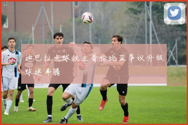 迪巴拉点球救主哥伦比亚争议升级球迷沸腾
