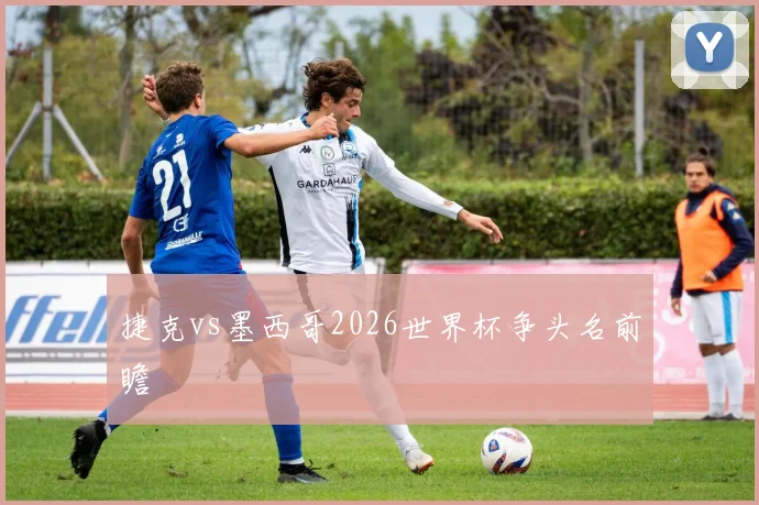 捷克vs墨西哥2026世界杯争头名前瞻