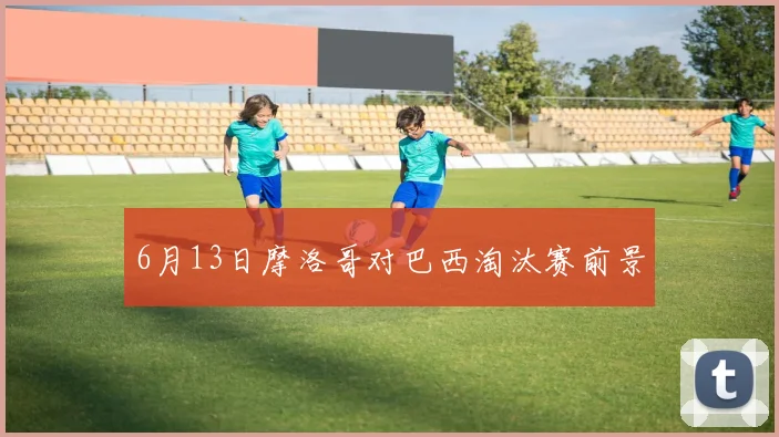 6月13日摩洛哥对巴西淘汰赛前景