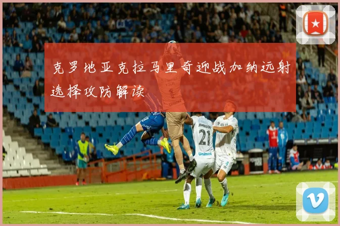 克罗地亚克拉马里奇迎战加纳远射选择攻防解读