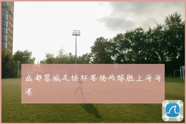 成都蓉城足协杯客场两球胜上海海港