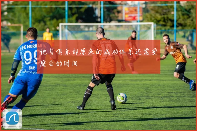 他与俱乐部原来的成功体系还需要磨合的时间