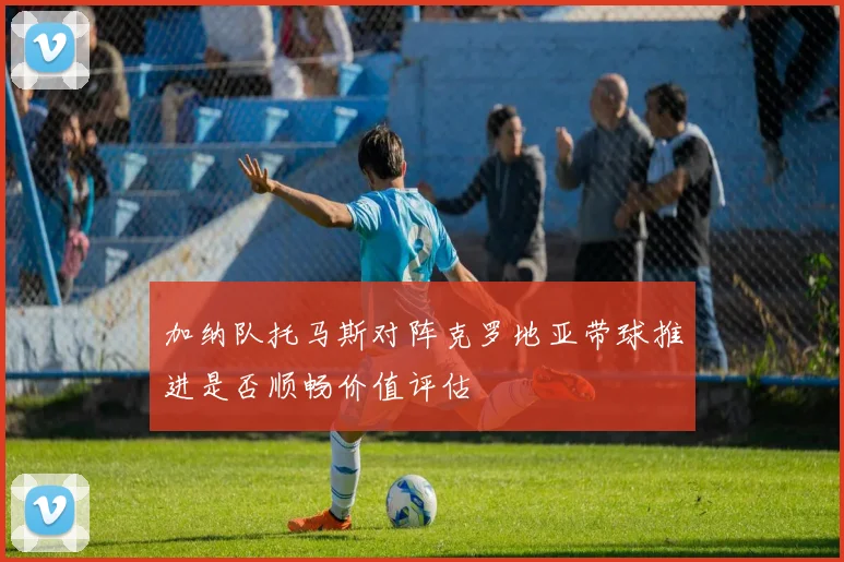 加纳队托马斯对阵克罗地亚带球推进是否顺畅价值评估