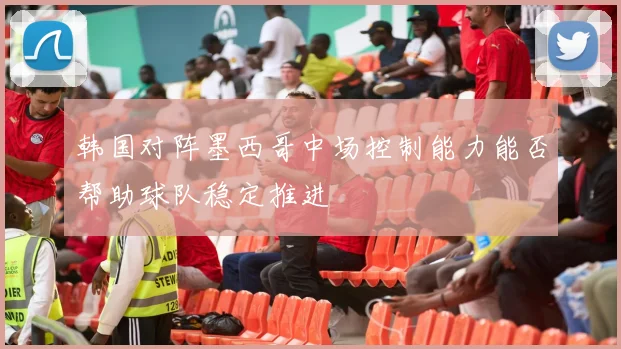 韩国对阵墨西哥中场控制能力能否帮助球队稳定推进