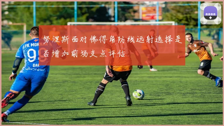努涅斯面对佛得角防线远射选择是否增加前场支点评估