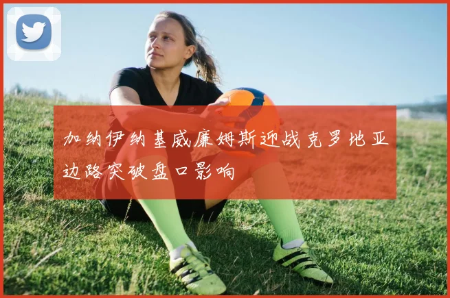加纳伊纳基威廉姆斯迎战克罗地亚边路突破盘口影响