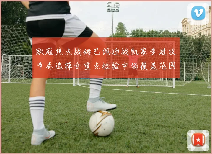 欧冠焦点战姆巴佩迎战凯塞多进攻节奏选择会重点检验中场覆盖范围