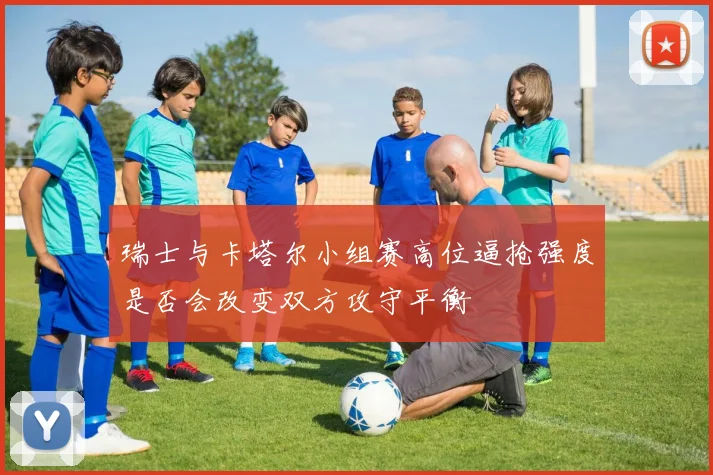 瑞士与卡塔尔小组赛高位逼抢强度是否会改变双方攻守平衡