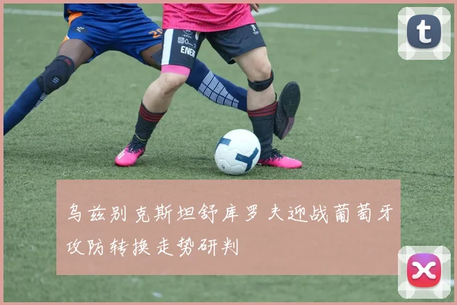 乌兹别克斯坦舒库罗夫迎战葡萄牙攻防转换走势研判