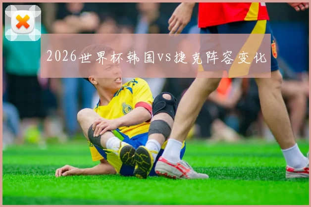 2026世界杯韩国vs捷克阵容变化