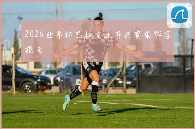 2026世界杯巴拉圭土耳其赛前阵容指南