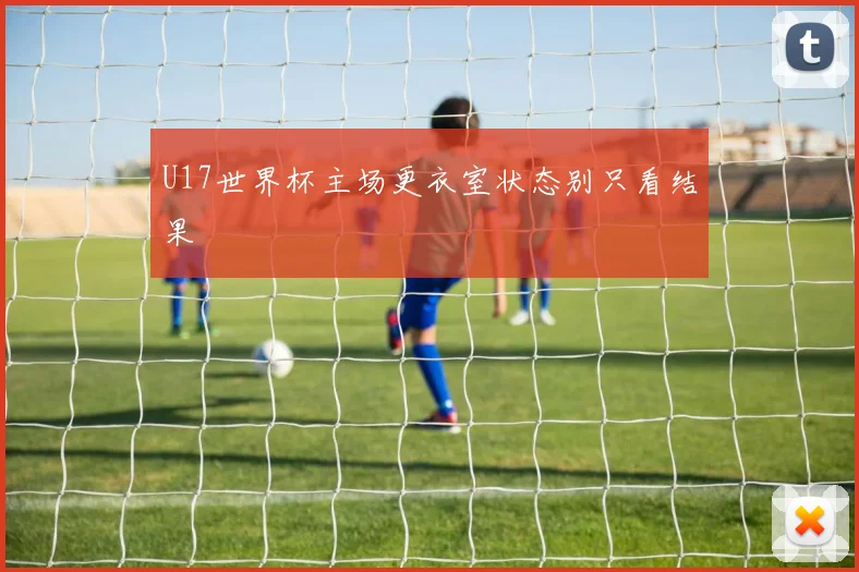 U17世界杯主场更衣室状态别只看结果