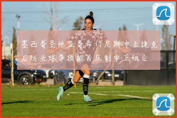 墨西哥圣地亚哥希门尼斯冲击捷克后防头球争顶能否压制中卫组合