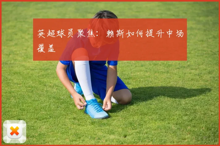 英超球员聚焦:赖斯如何提升中场覆盖