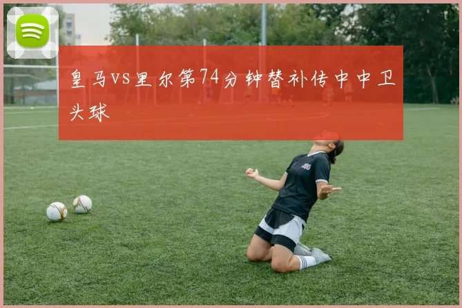 皇马vs里尔第74分钟替补传中中卫头球
