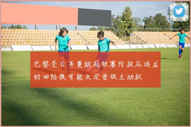 巴黎圣日耳曼欧冠联赛阶段压迫后的回防很可能决定晋级主动权