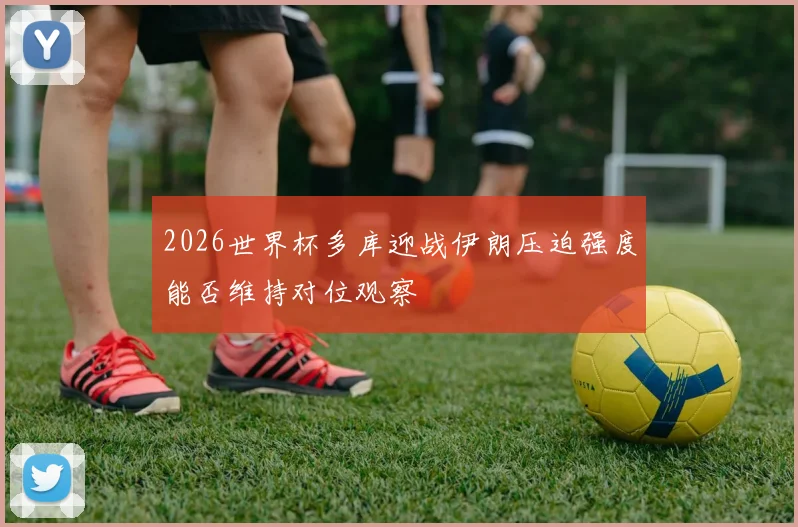 2026世界杯多库迎战伊朗压迫强度能否维持对位观察