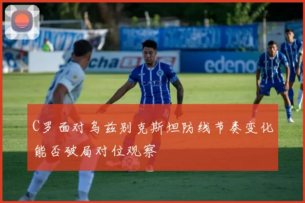 C罗面对乌兹别克斯坦防线节奏变化能否破局对位观察