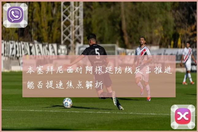 本塞拜尼面对阿根廷防线反击推进能否提速焦点解析