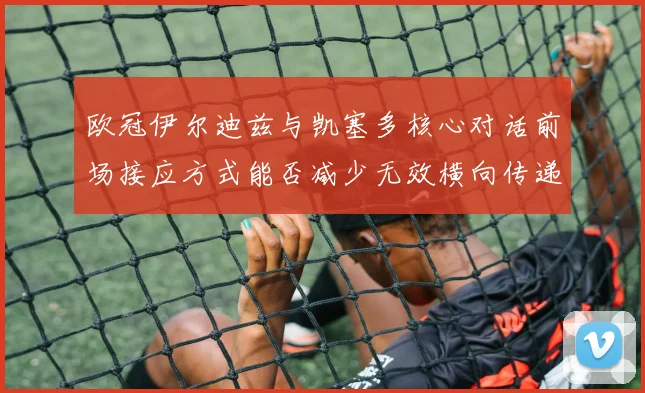 欧冠伊尔迪兹与凯塞多核心对话前场接应方式能否减少无效横向传递