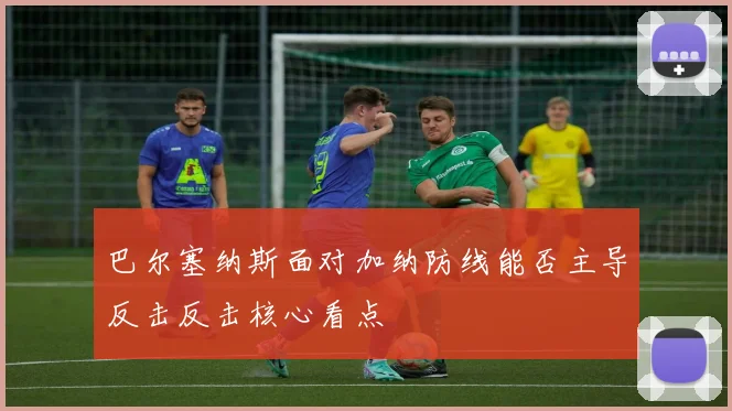 巴尔塞纳斯面对加纳防线能否主导反击反击核心看点