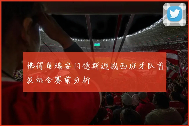 佛得角瑞安门德斯迎战西班牙队首发机会赛前分析
