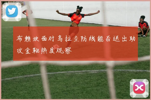 布赖坎面对乌拉圭防线能否送出助攻金靴热度观察