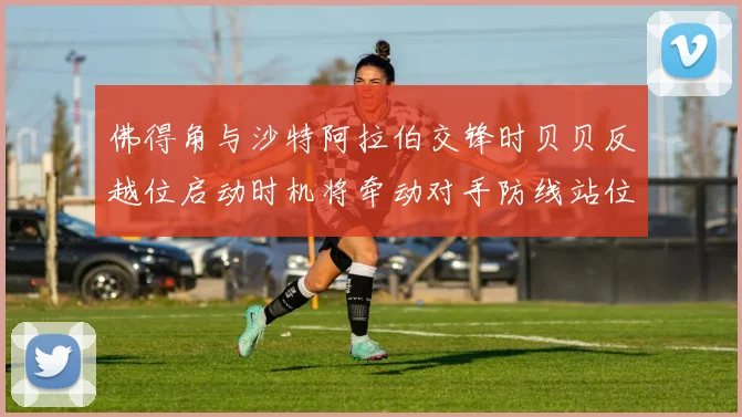 佛得角与沙特阿拉伯交锋时贝贝反越位启动时机将牵动对手防线站位