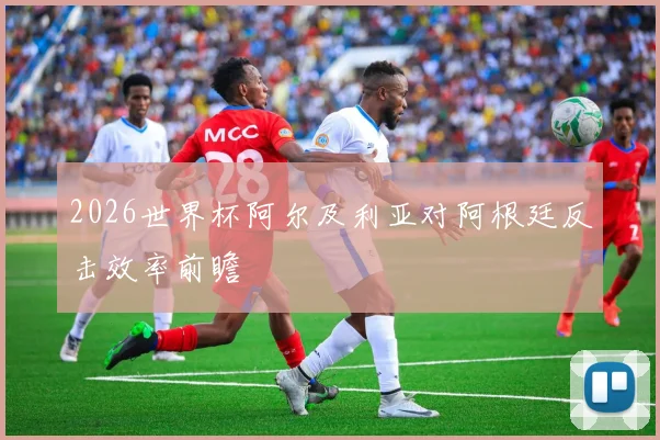 2026世界杯阿尔及利亚对阿根廷反击效率前瞻