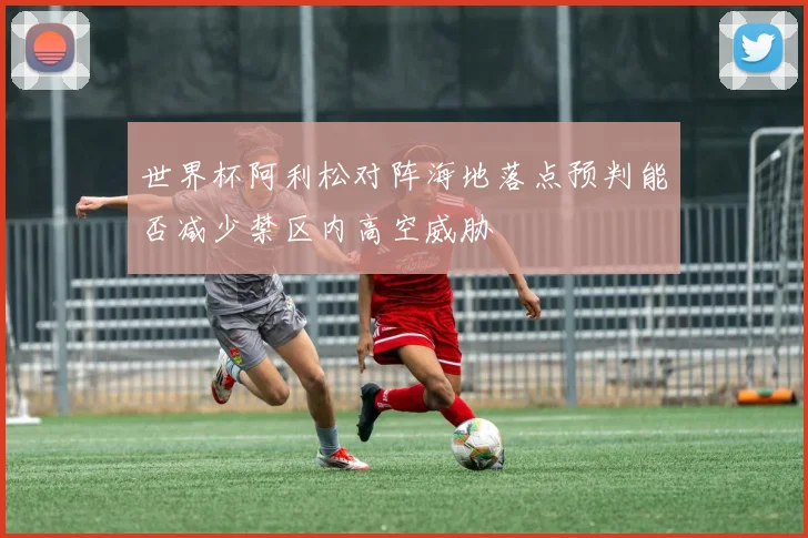 世界杯阿利松对阵海地落点预判能否减少禁区内高空威胁